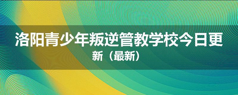 洛阳青少年叛逆管教学校今日更新（最新）