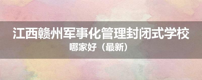 江西赣州军事化管理封闭式学校哪家好（最新）