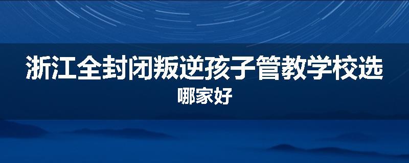 浙江全封闭叛逆孩子管教学校选哪家好