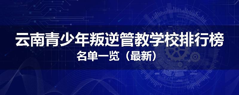 云南青少年叛逆管教学校排行榜名单一览（最新）