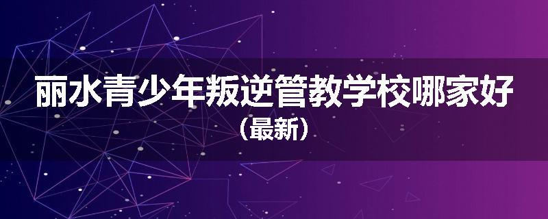 丽水青少年叛逆管教学校哪家好（最新）