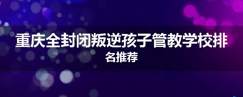 重庆全封闭叛逆孩子管教学校排名推荐