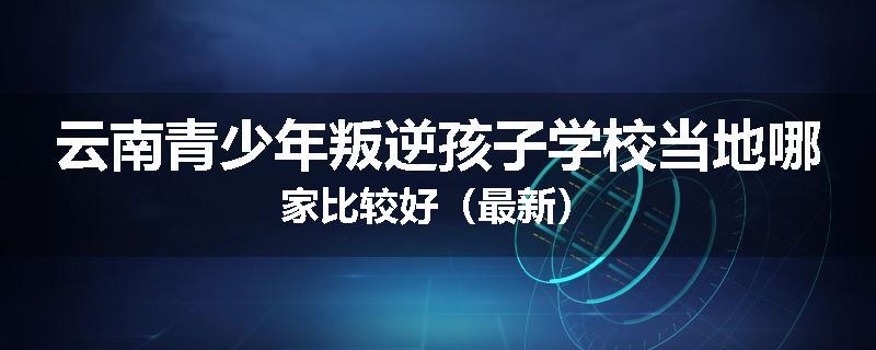 云南青少年叛逆孩子学校当地哪家比较好（最新）