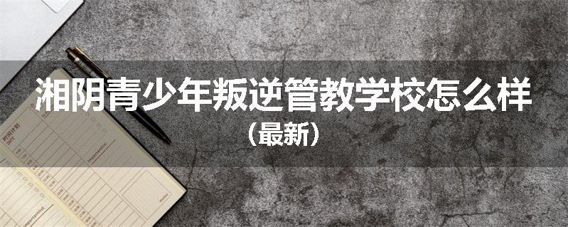 湘阴青少年叛逆管教学校怎么样（最新）