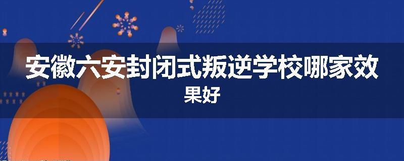 安徽六安封闭式叛逆学校哪家效果好