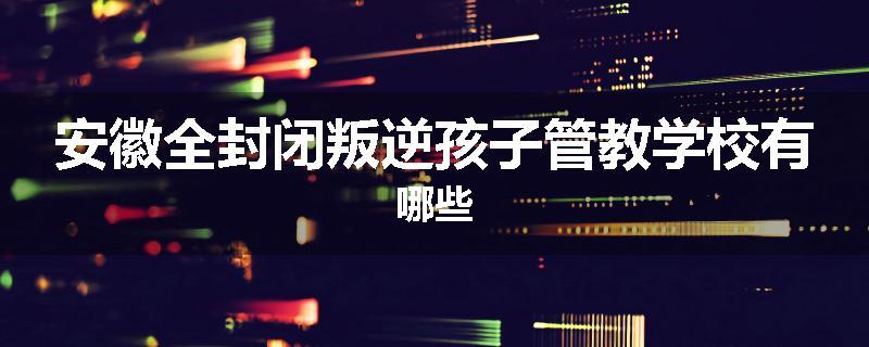 安徽全封闭叛逆孩子管教学校有哪些