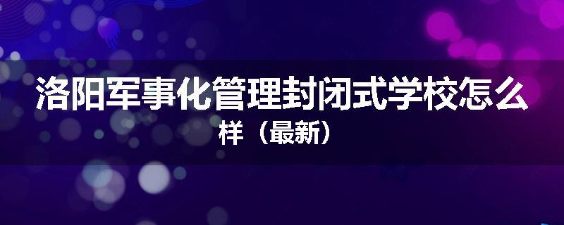 洛阳军事化管理封闭式学校怎么样（最新）