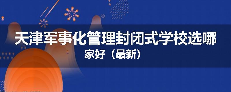 天津军事化管理封闭式学校选哪家好（最新）