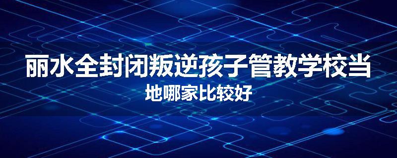 丽水全封闭叛逆孩子管教学校当地哪家比较好
