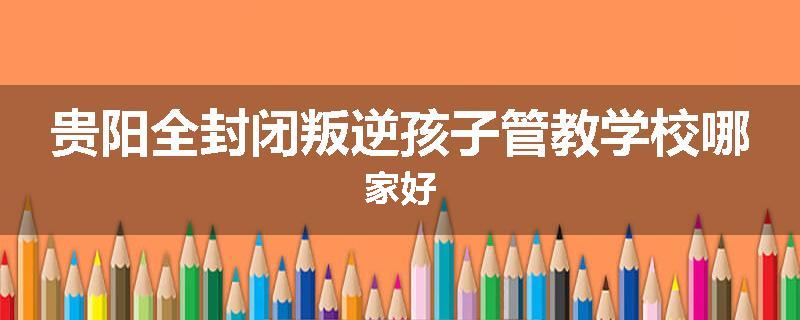 贵阳全封闭叛逆孩子管教学校哪家好