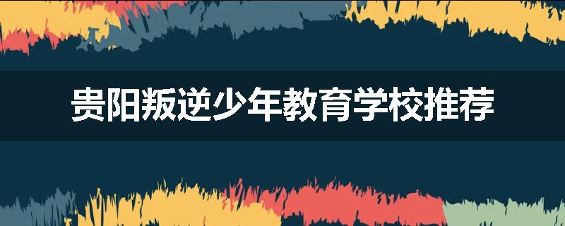 贵阳叛逆少年教育学校推荐