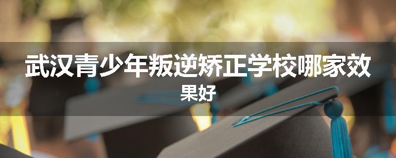 武汉青少年叛逆矫正学校哪家效果好