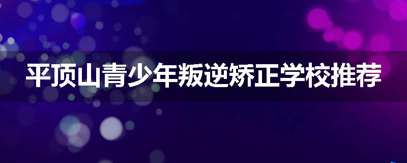 平顶山青少年叛逆矫正学校推荐