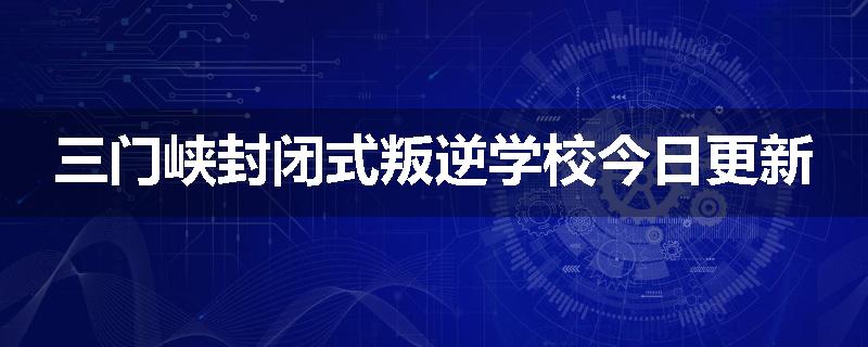 三门峡封闭式叛逆学校今日更新
