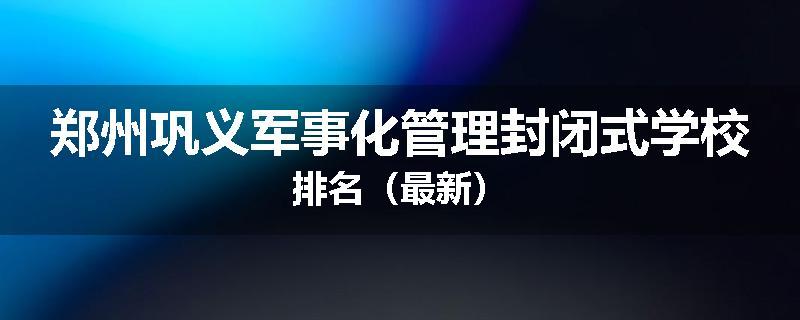 郑州巩义军事化管理封闭式学校排名（最新）