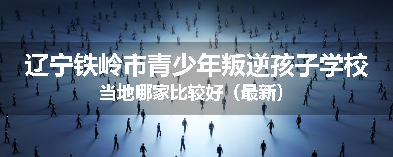 辽宁铁岭市青少年叛逆孩子学校当地哪家比较好（最新）