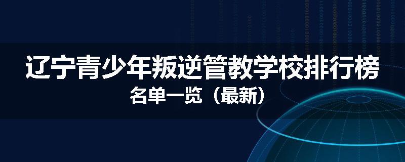 辽宁青少年叛逆管教学校排行榜名单一览（最新）