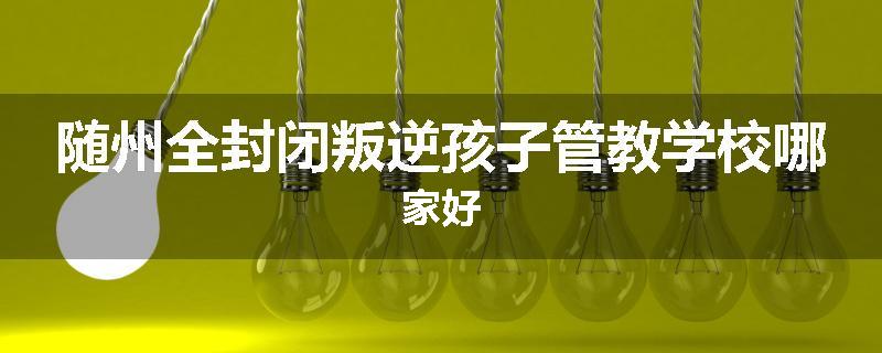 随州全封闭叛逆孩子管教学校哪家好