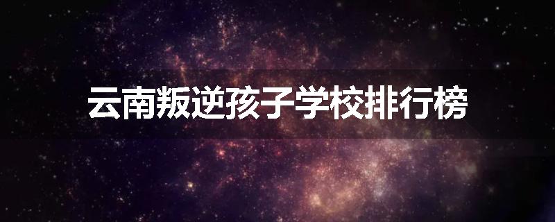 云南叛逆孩子学校排行榜