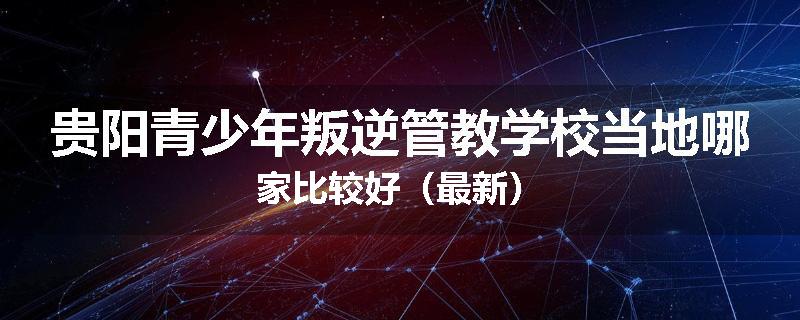 贵阳青少年叛逆管教学校当地哪家比较好（最新）