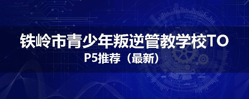 铁岭市青少年叛逆管教学校TOP5推荐（最新）