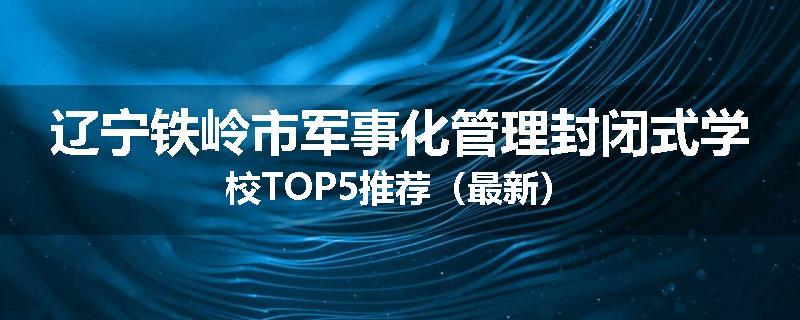 辽宁铁岭市军事化管理封闭式学校TOP5推荐（最新）