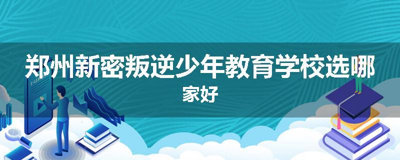 郑州新密叛逆少年教育学校选哪家好