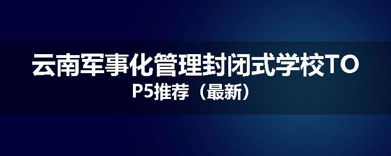 云南军事化管理封闭式学校TOP5推荐（最新）