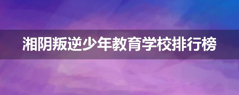 湘阴叛逆少年教育学校排行榜