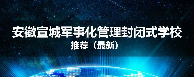 安徽宣城军事化管理封闭式学校推荐（最新）