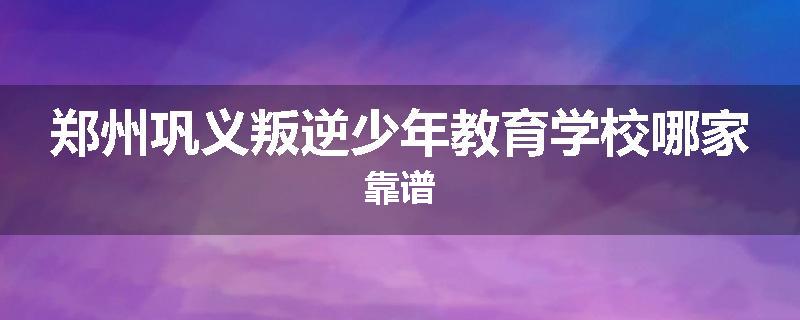 郑州巩义叛逆少年教育学校哪家靠谱