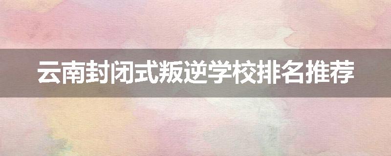 云南封闭式叛逆学校排名推荐