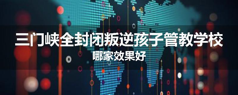 三门峡全封闭叛逆孩子管教学校哪家效果好