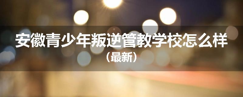 安徽青少年叛逆管教学校怎么样（最新）