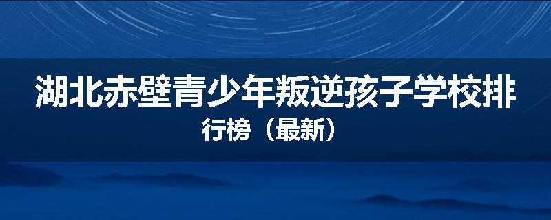 湖北赤壁青少年叛逆孩子学校排行榜（最新）