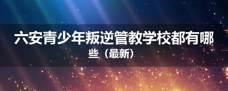 六安青少年叛逆管教学校都有哪些（最新）