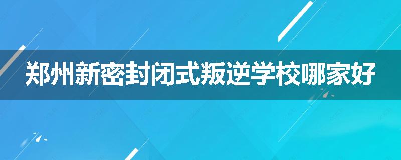 郑州新密封闭式叛逆学校哪家好