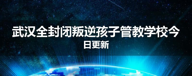武汉全封闭叛逆孩子管教学校今日更新