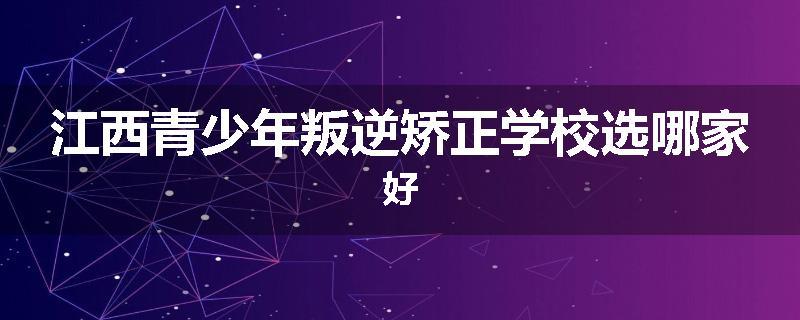 江西青少年叛逆矫正学校选哪家好