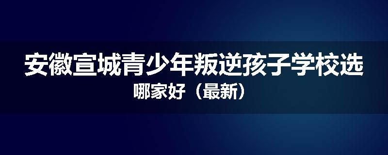安徽宣城青少年叛逆孩子学校选哪家好（最新）