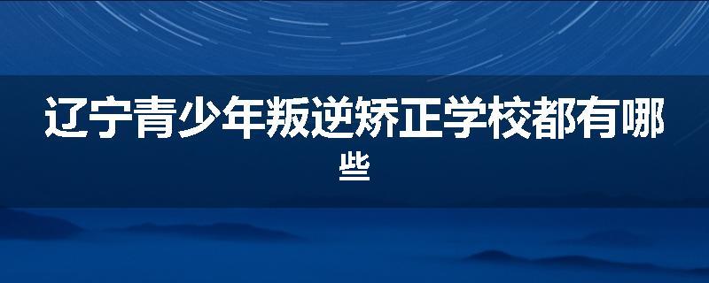 辽宁青少年叛逆矫正学校都有哪些