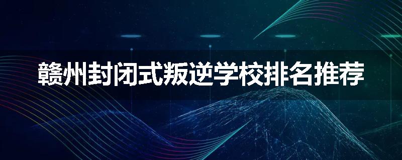 赣州封闭式叛逆学校排名推荐