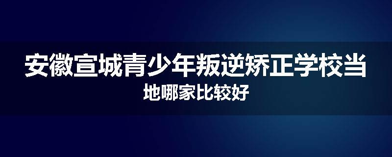 安徽宣城青少年叛逆矫正学校当地哪家比较好