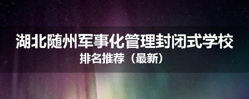 湖北随州军事化管理封闭式学校排名推荐（最新）