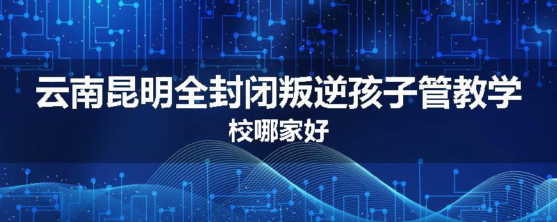 云南昆明全封闭叛逆孩子管教学校哪家好
