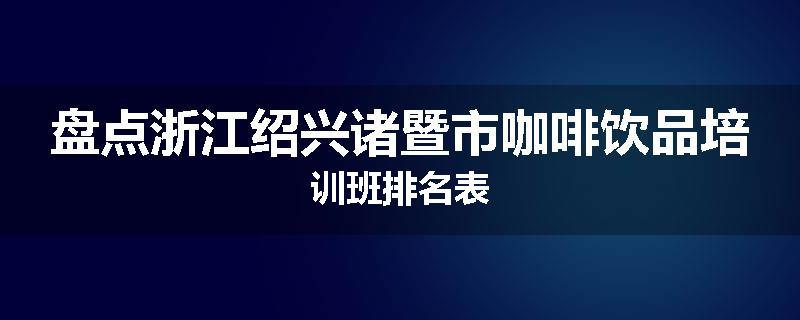 盘点浙江绍兴诸暨市咖啡饮品培训班排名表