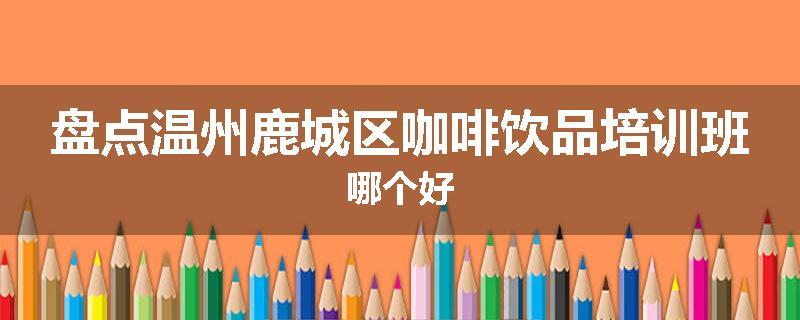盘点温州鹿城区咖啡饮品培训班哪个好