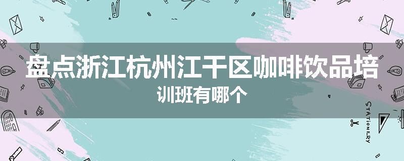盘点浙江杭州江干区咖啡饮品培训班有哪个