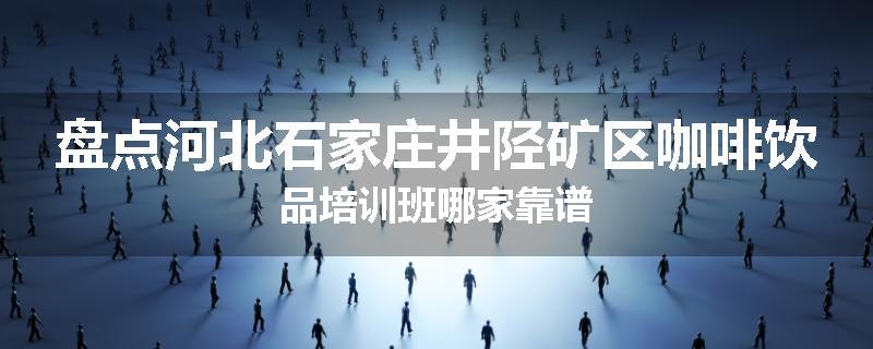 盘点河北石家庄井陉矿区咖啡饮品培训班哪家靠谱