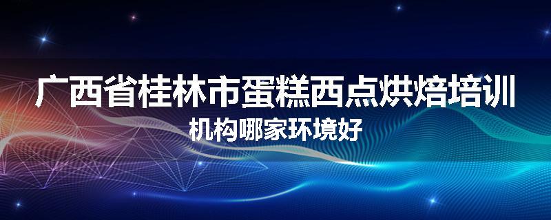 广西省桂林市蛋糕西点烘焙培训机构哪家环境好
